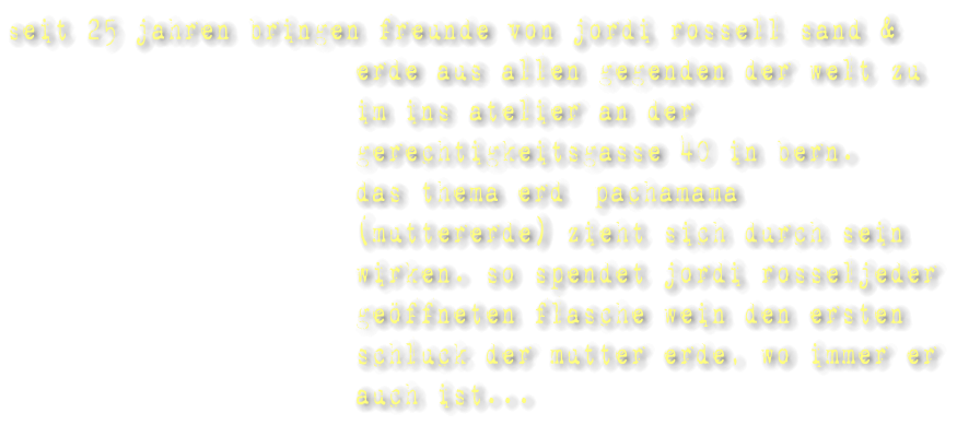 seit 25 jahren bringen freunde von jordi rossell sand & erde aus allen gegenden der welt zu im ins atelier an der gerechtigkeitsgasse 40 in bern. das thema erd �pachamama� (muttererde) zieht sich durch sein wirken. so spendet jordi rosseljeder ge�ffneten flasche wein den ersten schluck der mutter erde, wo immer er auch ist...